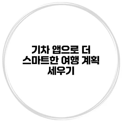 기차 앱으로 더 스마트한 여행 계획 세우기